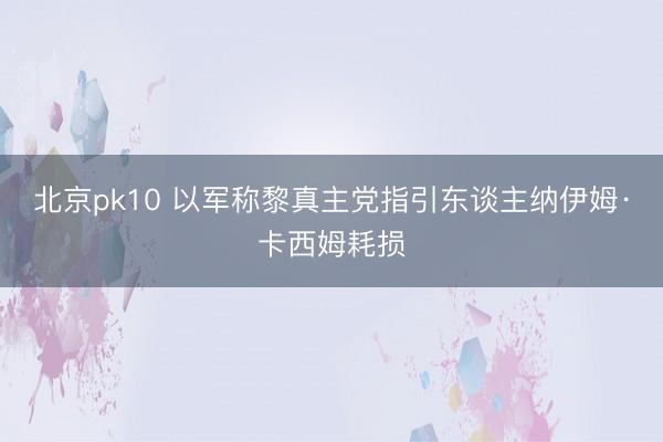 北京pk10 以军称黎真主党指引东谈主纳伊姆·卡西姆耗损