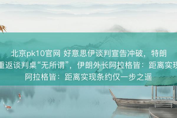 北京pk10官网 好意思伊谈判宣告冲破，特朗普强调伊朗是否重返谈判桌“无所谓”，伊朗外长阿拉格皆：距离实现条约仅一步之遥