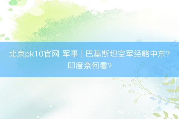 北京pk10官网 军事 | 巴基斯坦空军经略中东？印度奈何看？