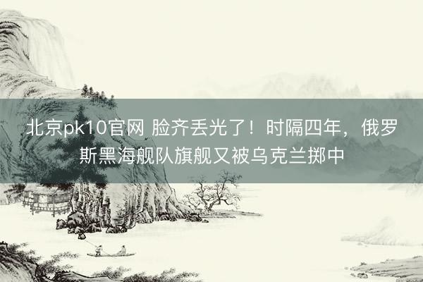 北京pk10官网 脸齐丢光了！时隔四年，俄罗斯黑海舰队旗舰又被乌克兰掷中