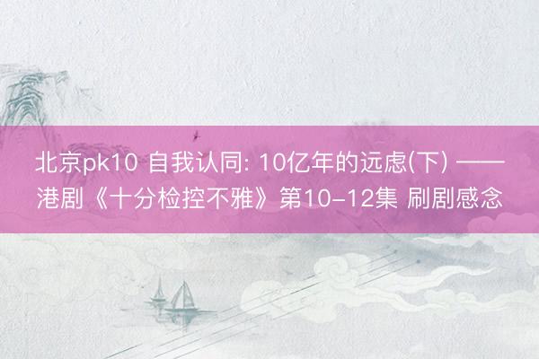 北京pk10 自我认同: 10亿年的远虑(下) ——港剧《十分检控不雅》第10-12集 刷剧感念