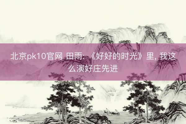 北京pk10官网 田雨: 《好好的时光》里， 我这么演好庄先进