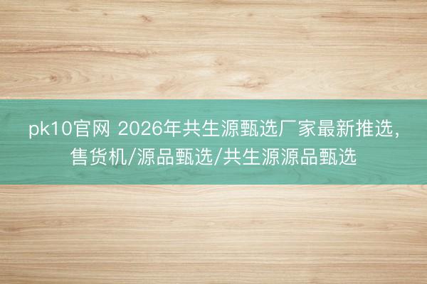pk10官网 2026年共生源甄选厂家最新推选，售货机/源品甄选/共生源源品甄选