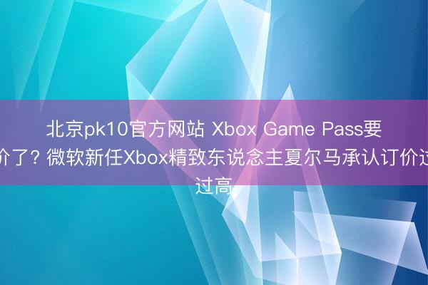 北京pk10官方网站 Xbox Game Pass要降价了? 微软新任Xbox精致东说念主夏尔马承认订价过高