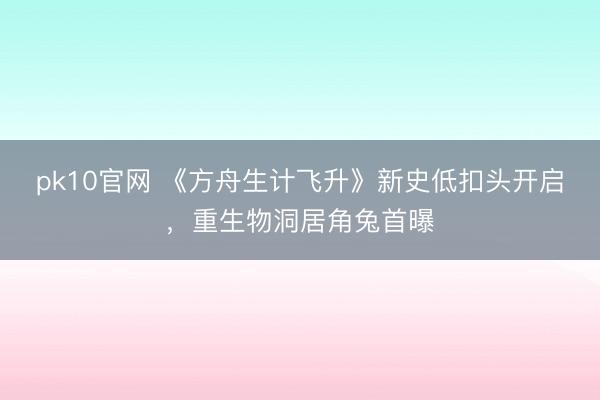 pk10官网 《方舟生计飞升》新史低扣头开启,重生物洞居角兔首曝