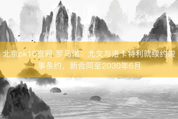 北京pk10官网 罗马诺：尤文与洛卡特利就续约竣事条约，新合同至2030年6月