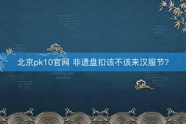 北京pk10官网 非遗盘扣该不该来汉服节？