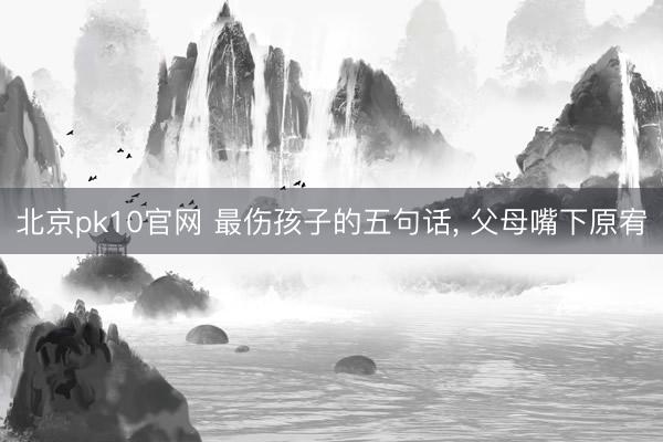 北京pk10官网 最伤孩子的五句话， 父母嘴下原宥