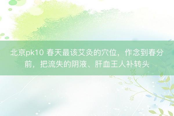 北京pk10 春天最该艾灸的穴位，作念到春分前，把流失的阴液、肝血王人补转头