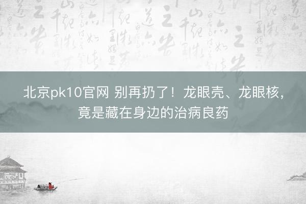 北京pk10官网 别再扔了！龙眼壳、龙眼核，竟是藏在身边的治病良药