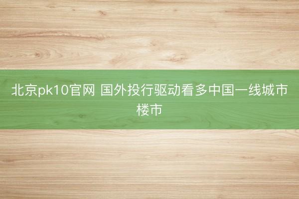 北京pk10官网 国外投行驱动看多中国一线城市楼市