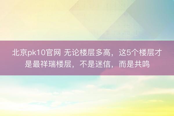 北京pk10官网 无论楼层多高，这5个楼层才是最祥瑞楼层，不是迷信，而是共鸣