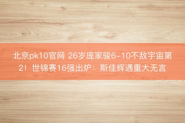 北京pk10官网 26岁庞家骏6-10不敌宇宙第2！世锦赛16强出炉：斯佳辉遇重大无言