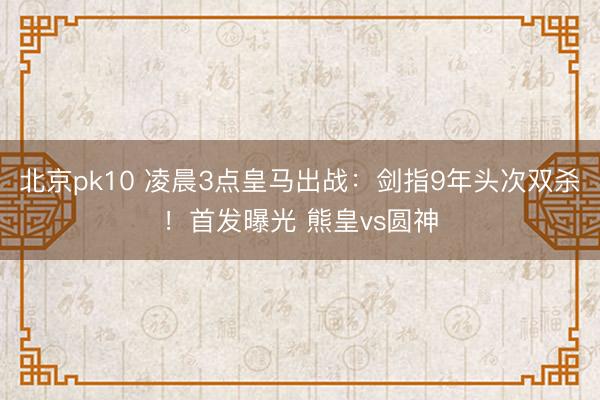 北京pk10 凌晨3点皇马出战：剑指9年头次双杀！首发曝光 熊皇vs圆神