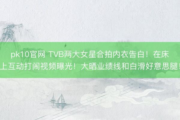 pk10官网 TVB两大女星合拍内衣告白！在床上互动打闹视频曝光！大晒业绩线和白滑好意思腿！