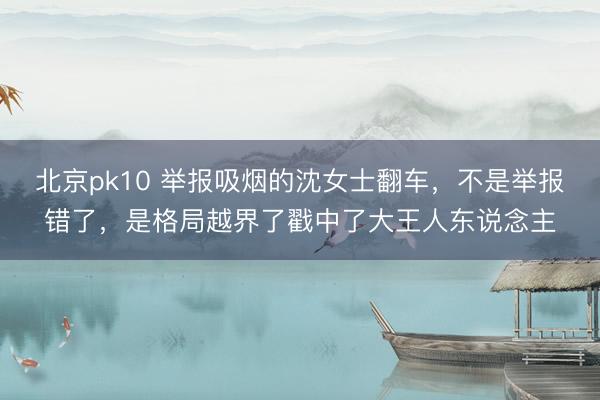 北京pk10 举报吸烟的沈女士翻车，不是举报错了，是格局越界了戳中了大王人东说念主