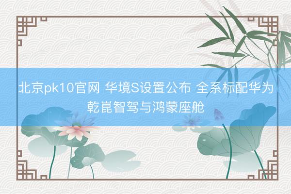 北京pk10官网 华境S设置公布 全系标配华为乾崑智驾与鸿蒙座舱
