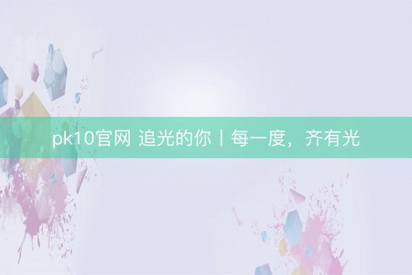 pk10官网 追光的你丨每一度，齐有光