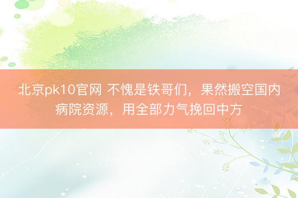 北京pk10官网 不愧是铁哥们，果然搬空国内病院资源，用全部力气挽回中方