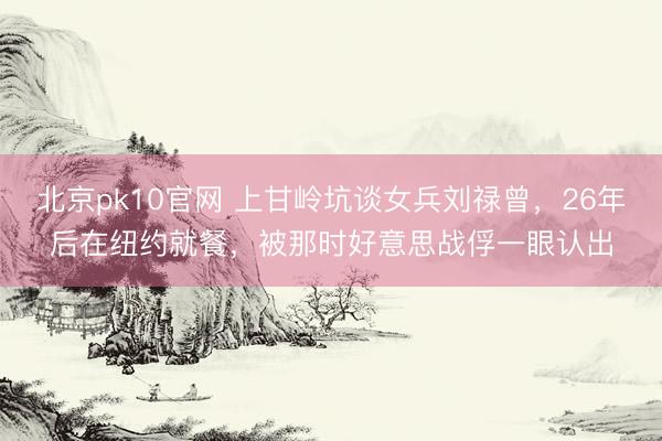 北京pk10官网 上甘岭坑谈女兵刘禄曾，26年后在纽约就餐，被那时好意思战俘一眼认出