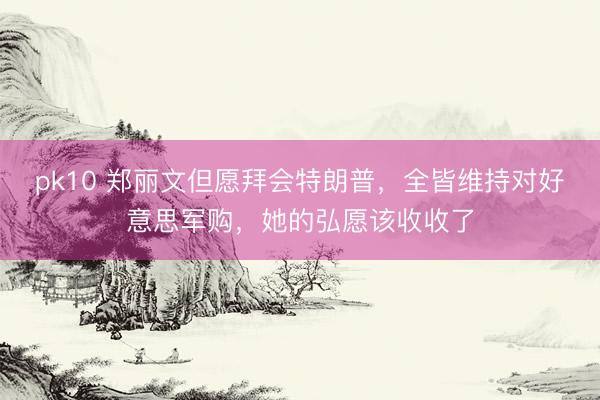 pk10 郑丽文但愿拜会特朗普，全皆维持对好意思军购，她的弘愿该收收了