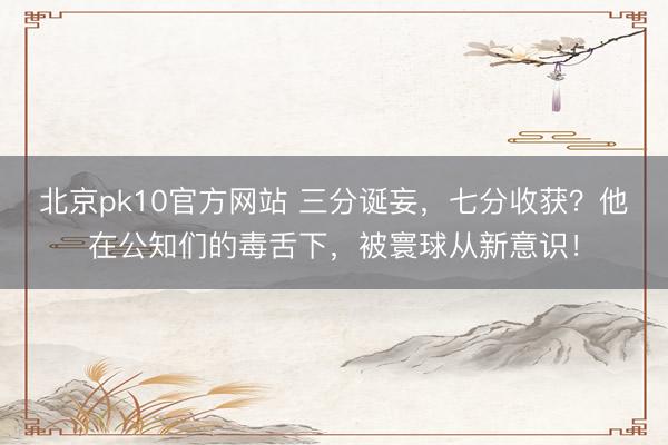 北京pk10官方网站 三分诞妄，七分收获？他在公知们的毒舌下，被寰球从新意识！