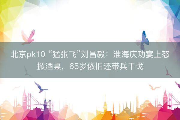 北京pk10 “猛张飞”刘昌毅：淮海庆功宴上怒掀酒桌，65岁依旧还带兵干戈