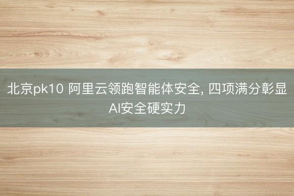 北京pk10 阿里云领跑智能体安全， 四项满分彰显AI安全硬实力