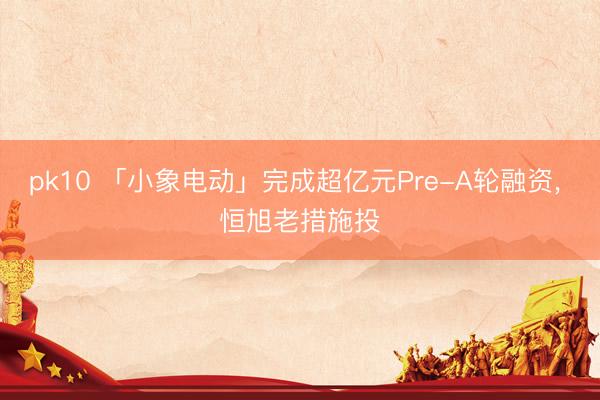 pk10 「小象电动」完成超亿元Pre-A轮融资， 恒旭老措施投
