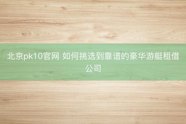 北京pk10官网 如何挑选到靠谱的豪华游艇租借公司