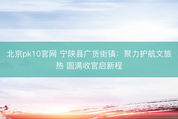 北京pk10官网 宁陕县广货街镇：聚力护航文旅热 圆满收官启新程