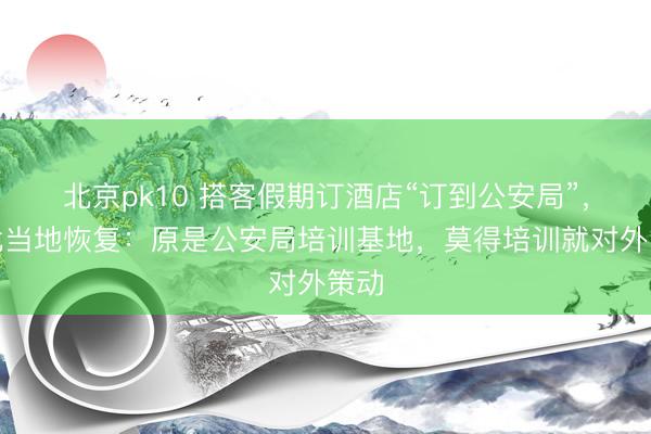 北京pk10 搭客假期订酒店“订到公安局”，湖北当地恢复：原是公安局培训基地，莫得培训就对外策动