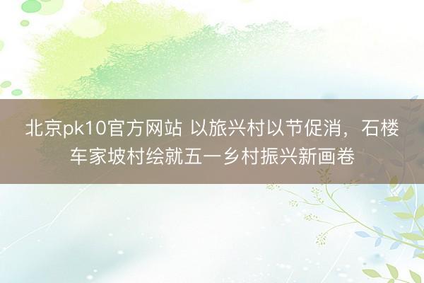 北京pk10官方网站 以旅兴村以节促消，石楼车家坡村绘就五一乡村振兴新画卷