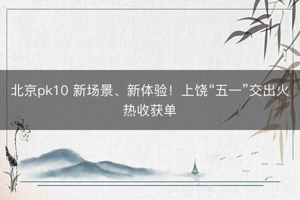 北京pk10 新场景、新体验！上饶“五一”交出火热收获单