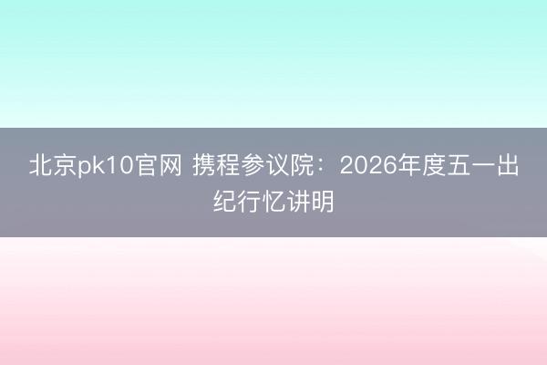 北京pk10官网 携程参议院：2026年度五一出纪行忆讲明