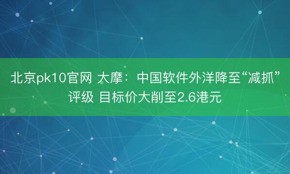 北京pk10官网 大摩：中国软件外洋降至“减抓”评级 目标价大削至2.6港元