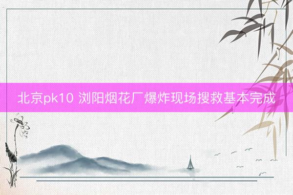 北京pk10 浏阳烟花厂爆炸现场搜救基本完成