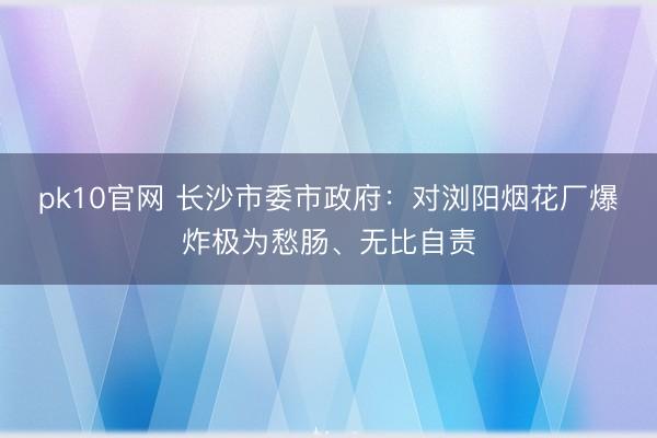 pk10官网 长沙市委市政府：对浏阳烟花厂爆炸极为愁肠、无比自责