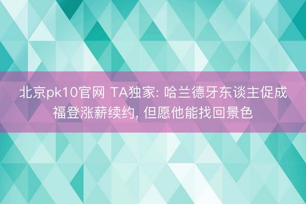 北京pk10官网 TA独家: 哈兰德牙东谈主促成福登涨薪续约， 但愿他能找回景色