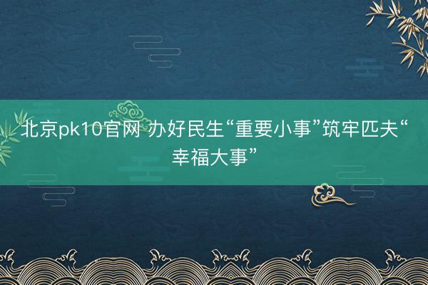 北京pk10官网 办好民生“重要小事”筑牢匹夫“幸福大事”