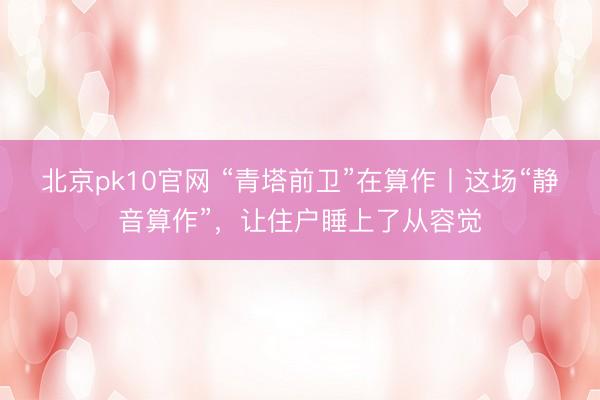北京pk10官网 “青塔前卫”在算作丨这场“静音算作”，让住户睡上了从容觉