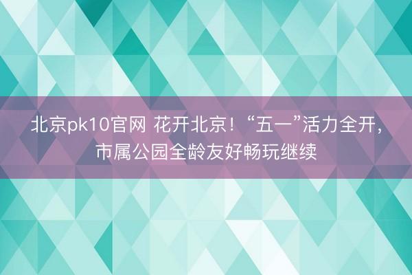 北京pk10官网 花开北京！“五一”活力全开，市属公园全龄友好畅玩继续