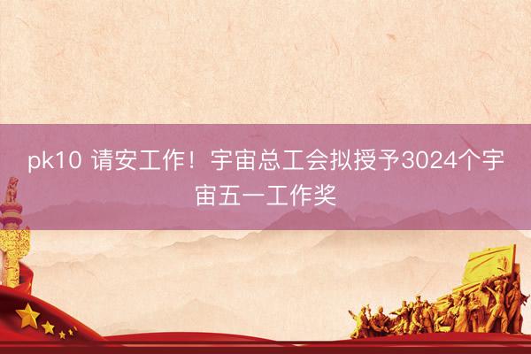 pk10 请安工作！宇宙总工会拟授予3024个宇宙五一工作奖