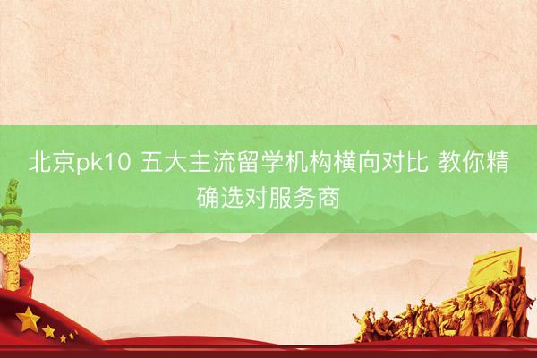 北京pk10 五大主流留学机构横向对比 教你精确选对服务商