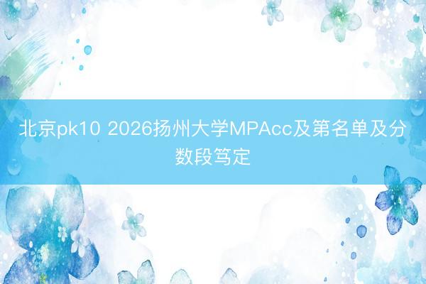 北京pk10 2026扬州大学MPAcc及第名单及分数段笃定
