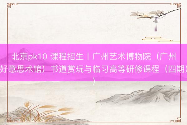 北京pk10 课程招生丨广州艺术博物院（广州好意思术馆）书道赏玩与临习高等研修课程（四期）