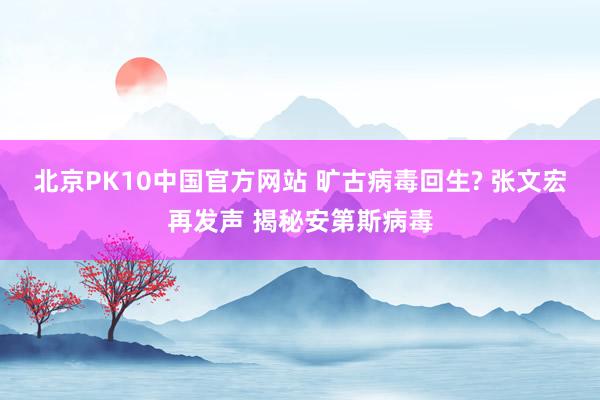 北京PK10中国官方网站 旷古病毒回生? 张文宏再发声 揭秘安第斯病毒