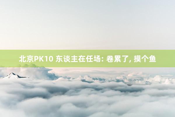 北京PK10 东谈主在任场: 卷累了, 摸个鱼