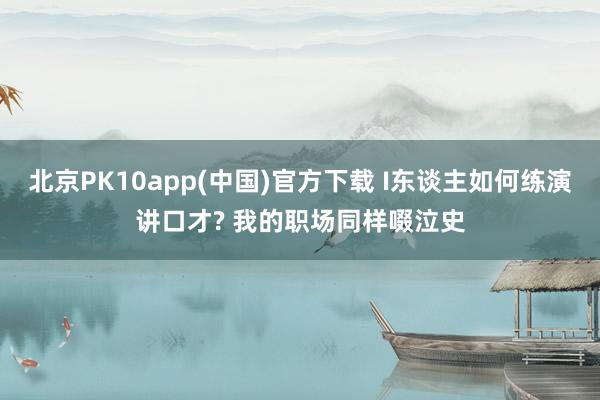 北京PK10app(中国)官方下载 I东谈主如何练演讲口才? 我的职场同样啜泣史