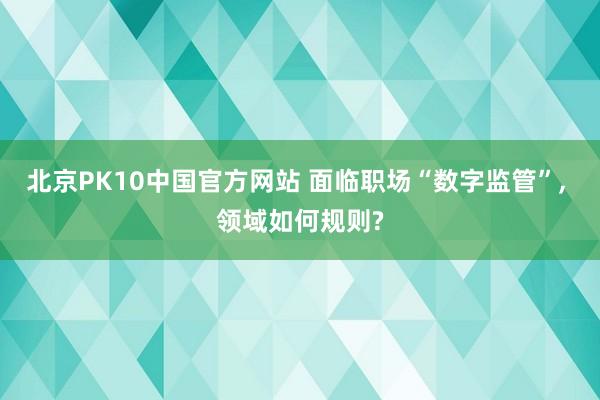 北京PK10中国官方网站 面临职场“数字监管”, 领域如何规则?